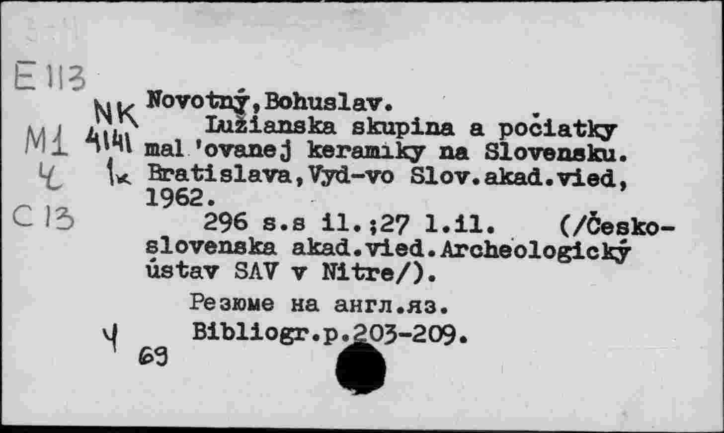 ﻿biß
MK
AIM
Novotny, Bohuslav.
luzianska skupina a pociatky mal ' о vane j keramiky na Slovensku. Bratislava,Vyd-vo Slov.akad.vied, 1962.
296 s.s І1.-.27 l.il. (/Česko-slovenska akad.vied.Archeologicky ûstav SAV V Nitre/).
Резюме на англ.яз.
69
Bibliogr.p.203-209